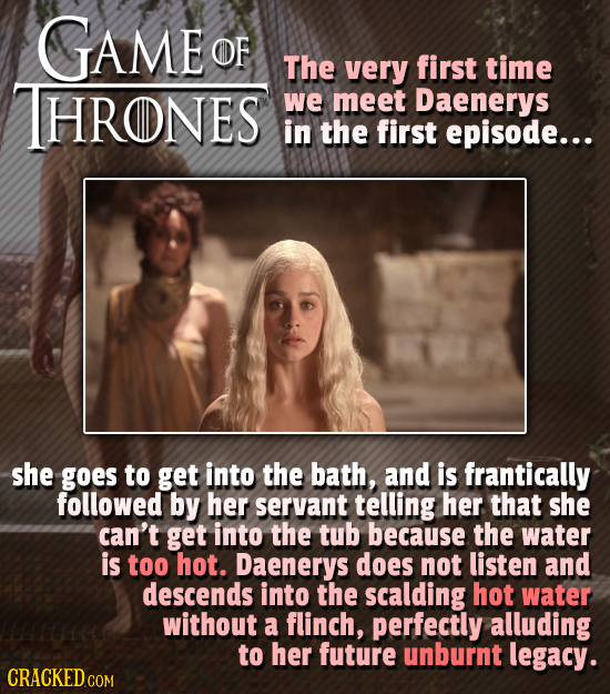 GAME OF The very first time HRONES we meet Daenerys in the first episode... she goes to get into the bath, and is frantically followed by her servant