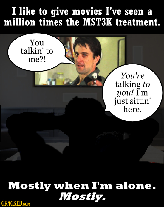 I like to give movies I've seen a million times the MST3K treatment. You talkin' to me?! You're talking to you! I'm just sittin' here. Mostly when I'm