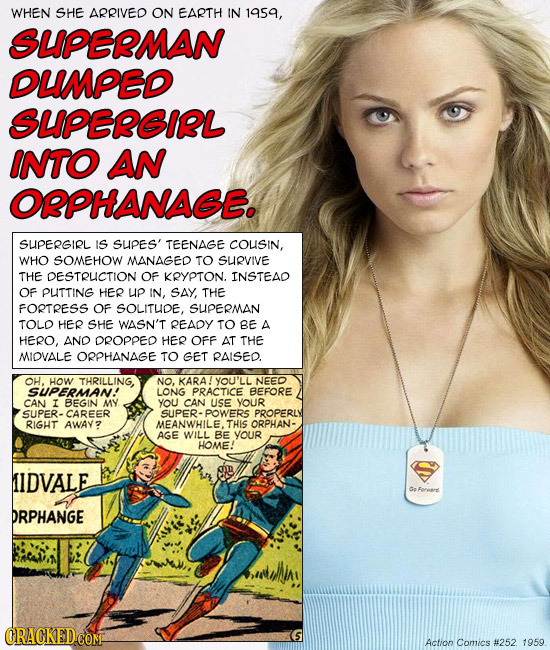 WHEN SHE ARRIVED ON EARTH IN 1959, SUPERMAN DUMPED SUPEREIRL INTO AN OPPHANAGE. SUPERGIRL IS SUPES' TEENAGE COUSIN, WHO SOMEHOW MANAGED TO SUIRVIVE TH