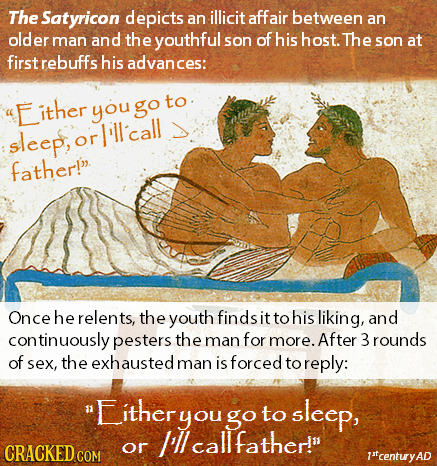The Satyricon depicts an illicit affair between an older man and the youthful son of his host. The son at first rebuffs his advances: Either you go to