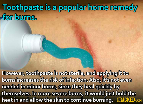 Toothpaste is a popular home remedy for burns. However, toothpaste is not sterile, and applying it to burns increases the risk of infection. Also, it'