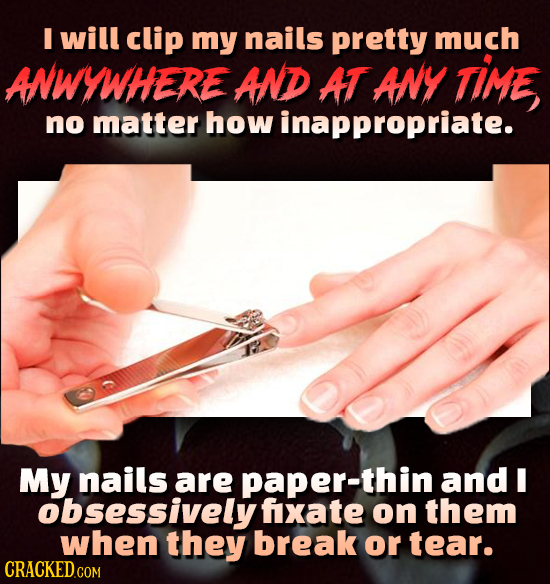 I will clip my nails pretty much ANWYWHERE AND AT ANY TIME no matter how inappropriate. My nails are paper-thin and I obsessively fxate on them when t