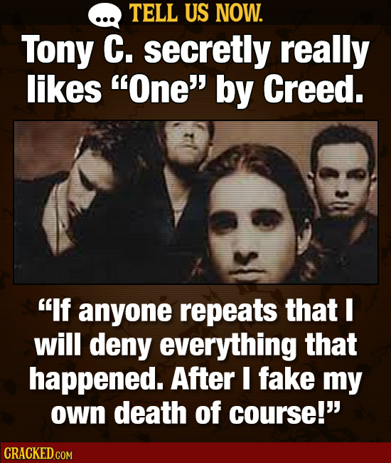 TELL US NOW. Tony C. secretly really likes One' by Creed. If anyone repeats that will deny everything that happened. After I fake my own death of c
