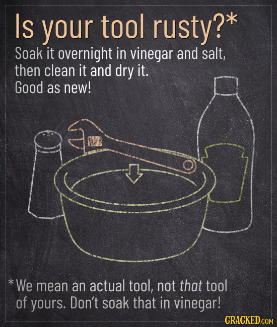 Is your tool rusty? Soak it overnight in vinegar and salt, then clean it and dry it. Good as new! *We mean an actual tool, not that tool of yours. Don