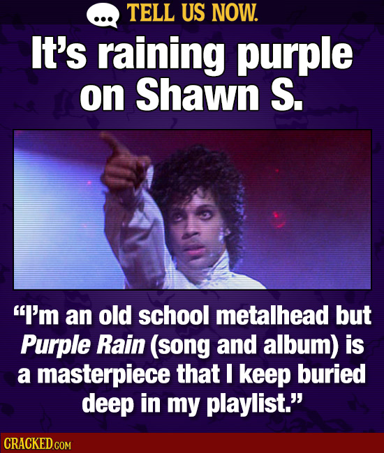 TELL US NOW. It's raining purple on Shawn S. I'm an old school metalhead but Purple Rain (song and album) is a masterpiece that I keep buried deep in