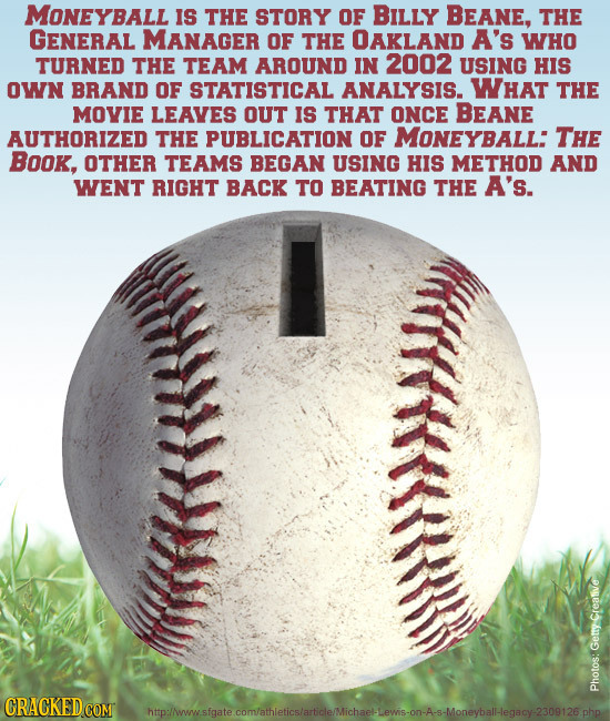 MONEYBALL Is THE STORY OF BILLY BEANE, THE GENERAL MANAGER OF THE OAKLAND A's WHO TURNED THE TEAM AROUND IN 2002 USING HIs OWN BRAND OF STATISTICAL AN
