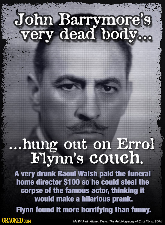 John Barrymore's very dead bodyq ...hung out on Errol Flynn's couch. A very drunk Raoul Walsh paid the funeral HomE director $100 So he could steal th