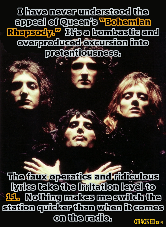 I have never understood the appeal of Queen's Bohemian Rhapsody. It's a bombastic and overproduced excursion into pretentiousness. The faux operatics