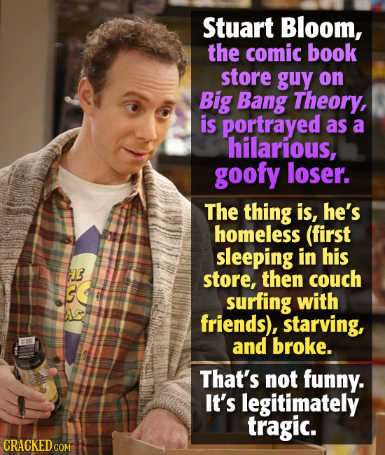 Stuart Bloom, the comic book store guy on Big Bang Theory, is portrayed as a hilarious, goofy loser. The thing is, he's homeless (first sleeping in hi