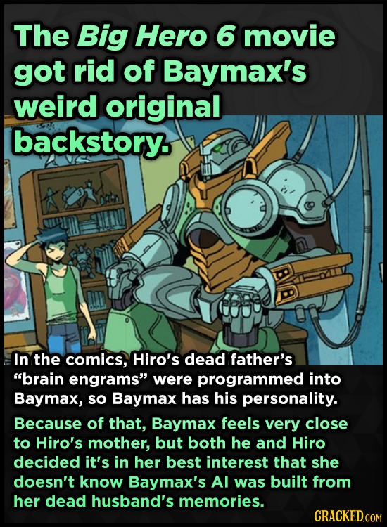 The Big Hero 6 movie got rid of Baymax's weird original backstory. In the comics, Hiro's dead father's brain engrams were programmed into Baymax, so