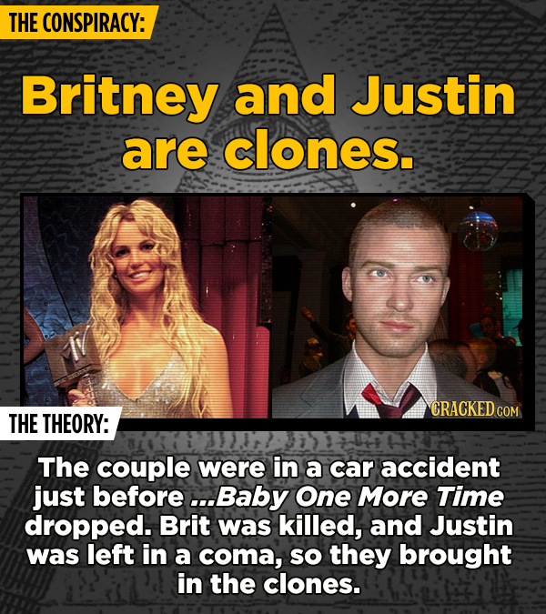 THE CONSPIRACY: Britney and Justin are clones. CRACKED c THE THEORY: The couple were in a car accident just before .Baby One More Time dropped. Brit w