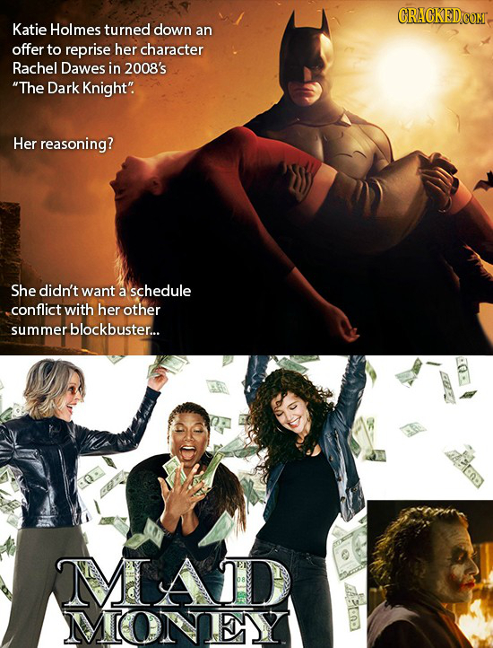 CRACKED Katie Holmes turned down an offer to reprise her character Rachel Dawes in 2008's The Dark Knight. Her reasoning? She didn't want a schedule