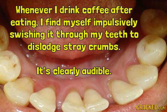 Whenever I drink coffee after eating, I find myself impulsively swishing it through my teeth to dislodge stray crumbs. It's clearly audible. CRACKED
