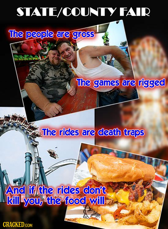 STATE/COUNTY FAIR The people are GROSS The games are rigged The rides are death traps And if the rides dan't. kill you, the food will CRACKED.COM 