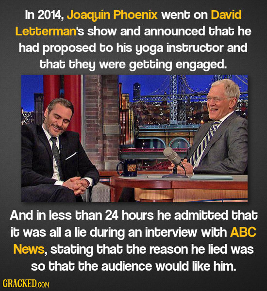 In 2014, Joaquin Phoenix went on David Letterman's show and announced that he had proposed to his yoga instructor and that they were getting engaged.