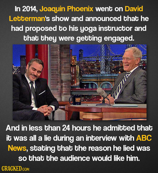 In 2014, Joaquin Phoenix went on David Letterman's show and announced that he had proposed to his yoga instructor and that they were getting engaged. 