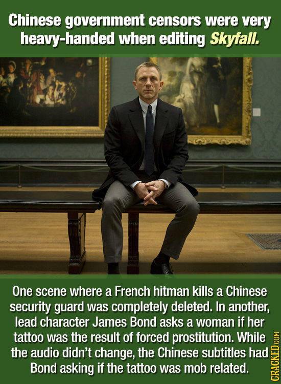 Chinese government censors were very heavy-handed when editing Skyfall. One scene where a French hitman kills a Chinese security guard was completely
