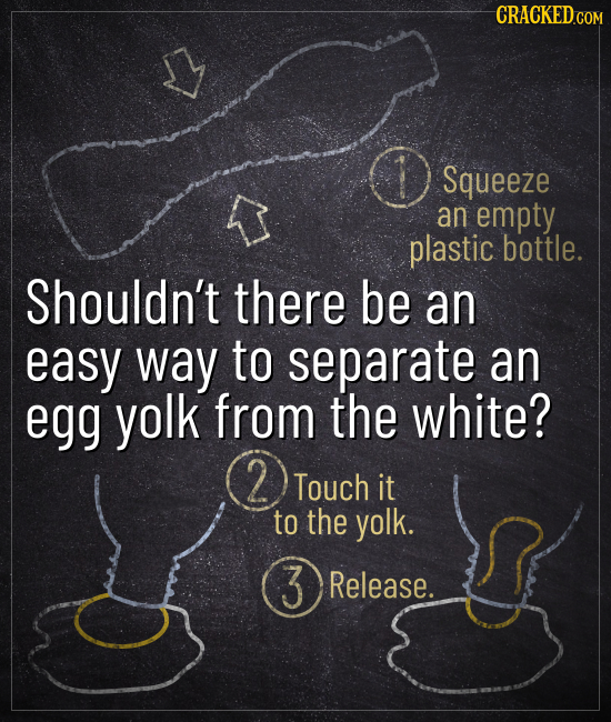 CRACKEDCO Squeeze an empty plastic bottle. Shouldn't there be an easy way to separate an egg yolk from the white? 2 Touch it to the yolk. 3 Release.