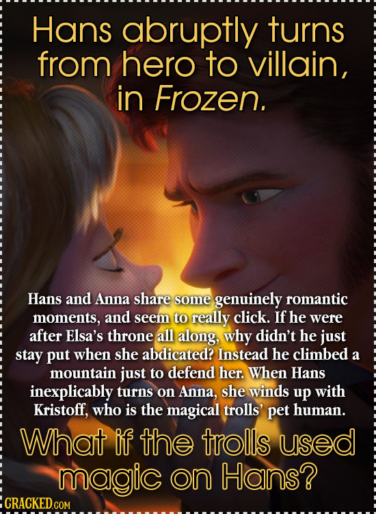 Hans abruptly turns from hero to villain, in Frozen. Hans and Anna share some genuinely romantic moments, and seem to really click. If he were after E