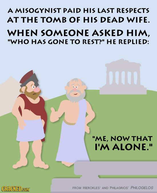 A MISOGYNIST PAID HIS LAST RESPECTS AT THE TOMB OF HIS DEAD WIFE. WHEN SOMEONE ASKED HIM, WHO HAS GONE TO REST? HE REPLIED: ME, NOW THAT I'M ALONE.