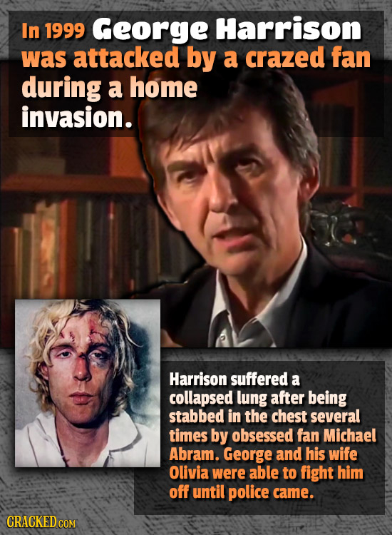 In 1999 George Harrison was attacked by a crazed fan during a home invasion. Harrison suffered a collapsed lung after being stabbed in the chest sever