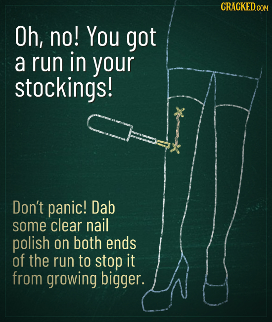 CRACKED Oh, no! You got a run in your stockings! Don't panic! Dab some clear nail polish on both ends of the run to stop it from growing bigger. 