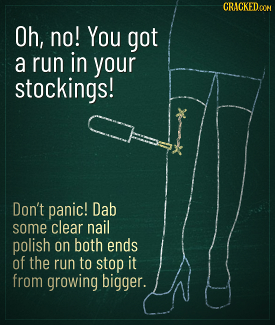 CRACKED Oh, no! You got a run in your stockings! Don't panic! Dab some clear nail polish on both ends of the run to stop it from growing bigger.