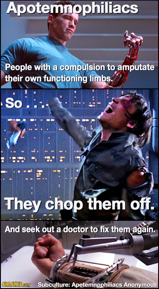 Apotemnophiliacs People with a compulsion to amputate their own functioning limbs. So.:-. They chop them off. And seek out a doctor to fix them again.
