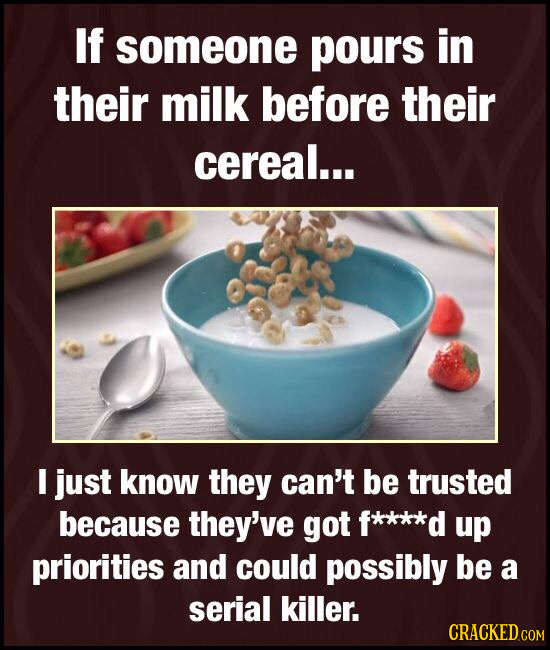 If someone pours in their milk before their cereal... I just know they can't be trusted because they've got f****d up priorities and could possibly be