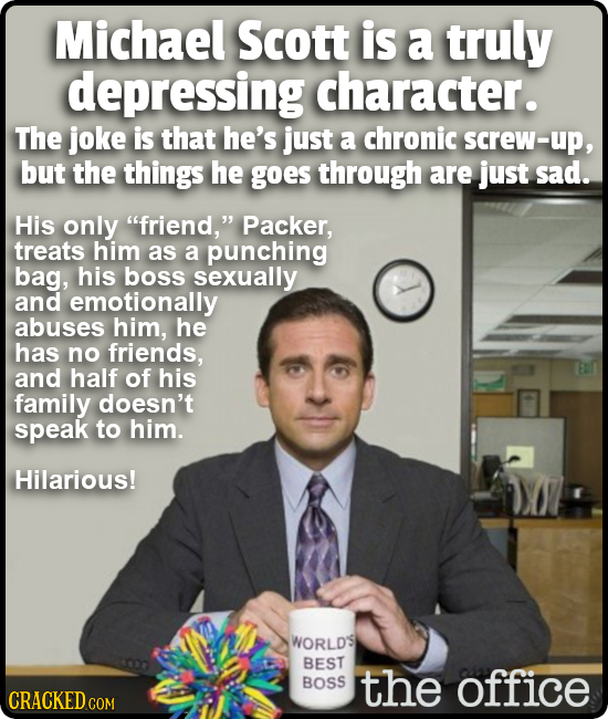 Michael Scott is a truly depressing character. The joke is that he's just a chronic screw-up, but the things he goes through are just sad. His only f