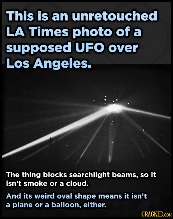 This is an unretouched LA Times photo of a supposed UFO over Los Angeles. The thing blocks searchlight beams, so it isn't smoke or a cloud. And its we