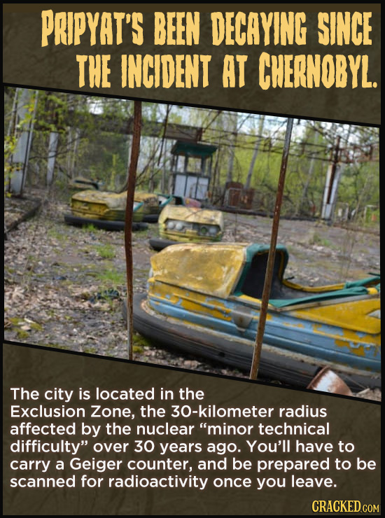 PRIPYAT'S BEEN DECAYING SINCE THE INCIDENT AT CHERNOBYL. The city is located in the Exclusion Zone, the 30-kilometer radius affected by the nuclear m