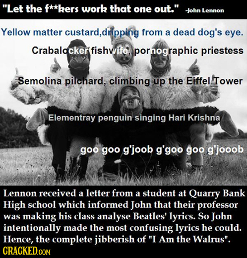 Let the f**kers work that one out. -John Lennon Yellow matter custard,dripping from a dead dog's eye. Crabalockerfishwife. pornographic priestess Se