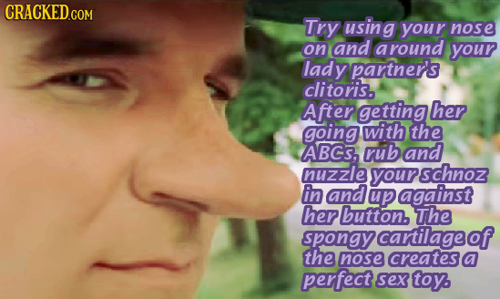 Try using your nose on and a round your lady partner's clitoris. After getting her going with the ABCS, rub and nuzzle schnoz in and up against her bu