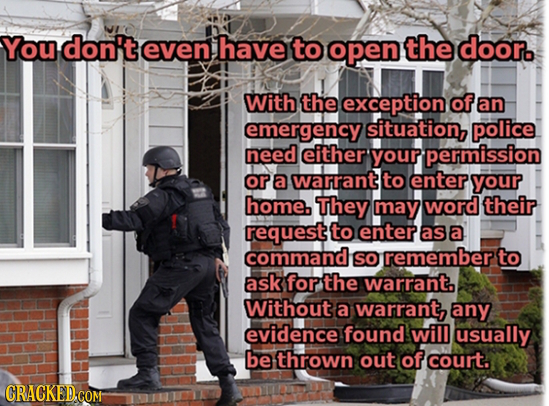 You don't even have to open the door. With the exception of an emergency situation, police need either your permission ora Warrant to enter your home.