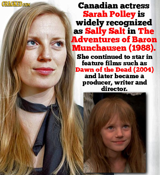 Canadian actress Sarah Polley is widely recognized as Sally Salt in The Adventures of Baron Munchausen (1988). She continued to star in feature films