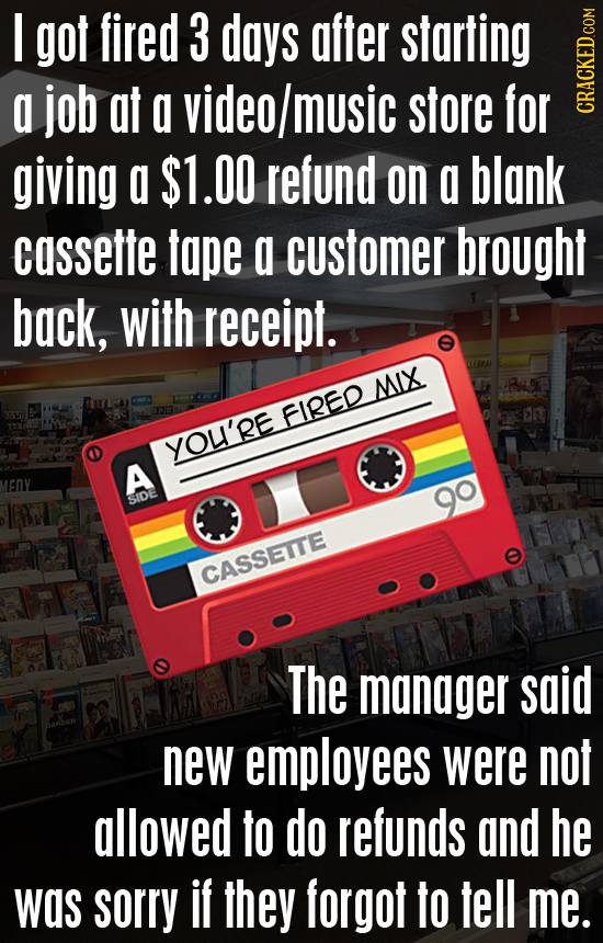 I got fired 3 days after starting a job at a video/music store for CRAGN giving a $1.00 refund on a blank cassette tape a customer brought back, with