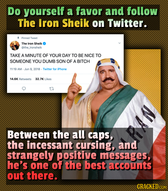 Do yourself a favor and follow The Iron Sheik on Twitter. Pinned Tweet The Iron Sheik @the_ironsheik TAKE A MINUTE OF YOUR DAY TO BE NICE TO SOMEONE Y