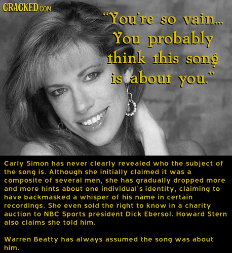CRACKEDcO You're SO vain... You probably think this song is about you. Carly Simon has never clearly revealed who the subject of the song js. Althou