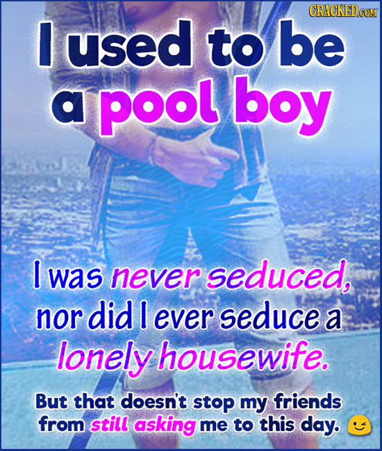 O used to be a pool boy I was never seduced, nor did I ever seduce a lonely housewife. But that doesn't stop my friends from still asking me to this d