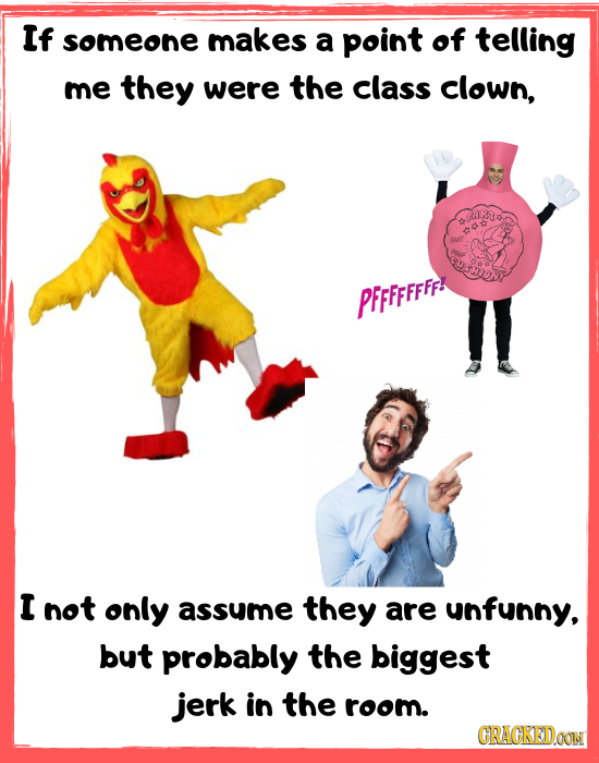 If someone makes a point of telling me they were the class clown, PFFFFFFFF! I not only assume they are unfunny, but probably the biggest jerk in the