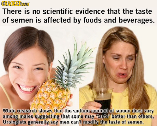 CRACKEDCON There is no scientific evidence that the taste of semen is affected by foods and beverages. While research shows that the sodium content of