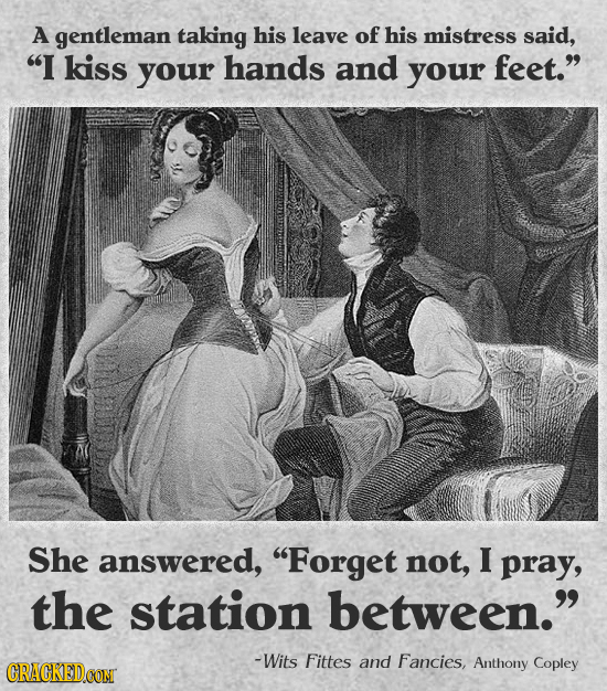 A gentleman taking his leave of his mistress said, I kiss your hands and your feet. She answered, Forget not, I pray, the station between. -Wits F