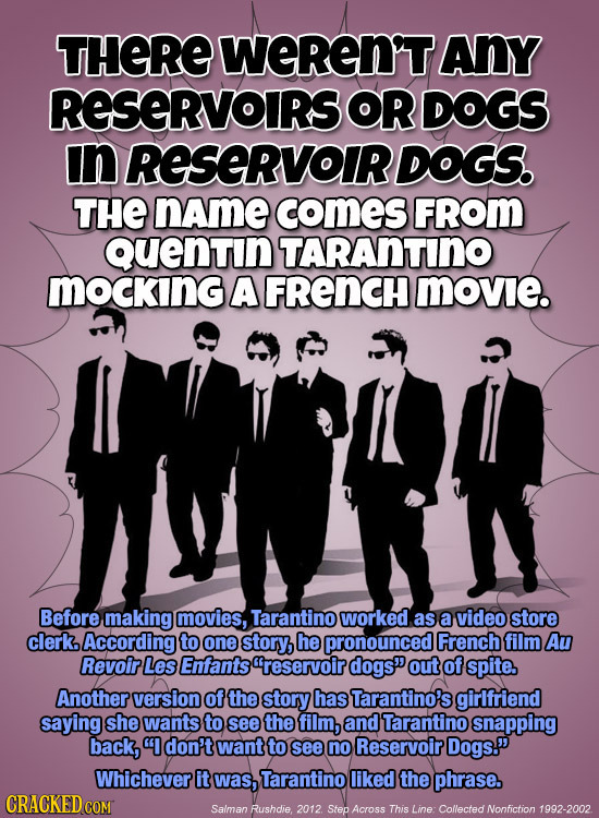 THERE WEREN'TANY RESERVOIRS OR DOGS In RESERVOIR DOGS. THE name comES FROM Quentin TARANTINO MOCKING A FRENCH movie. Before making movies, Tarantino w