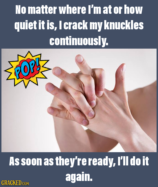 NO matter where I'm at or how quiet it is, I crack my knuckles continuously. POP! As soon as they're ready, I'll do it again. CRACKED COM