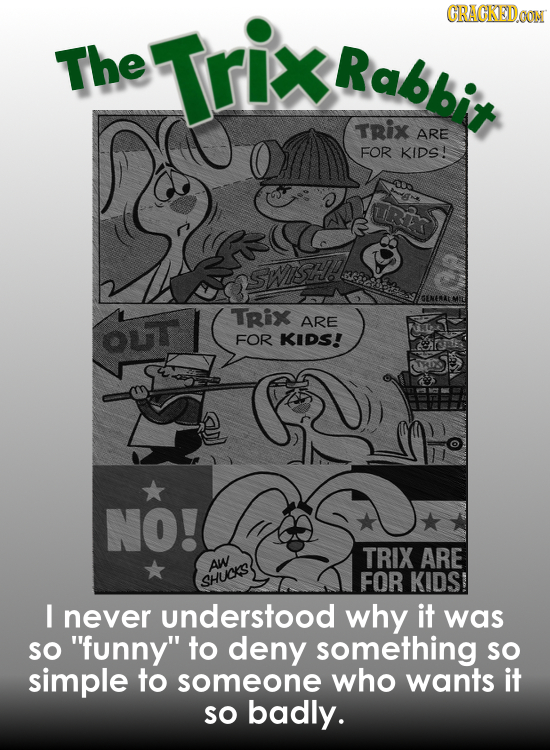 Trix CRAGKEDOON The Rabbit TRix ARE FOR KIDS! TRix ARE ouT FOR KIDS! NO! TRIX ARE AW SHUCKS FOR KIDS I never understood why it was So funny to deny