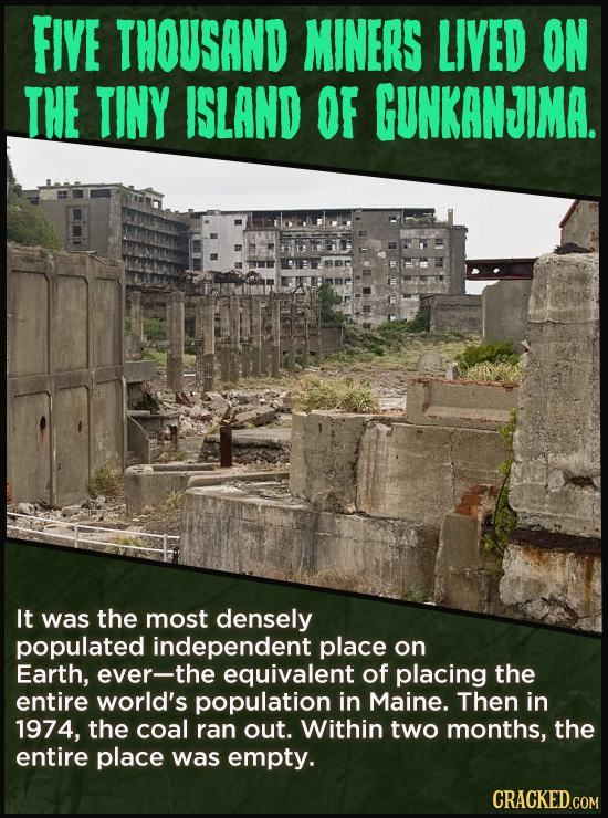 FIVE THOUSAND MINERS LIVED ON THE TINY ISLAND OF GUNKANJIMA. It was the most densely populated independent place on Earth, ever-the equivalent of plac