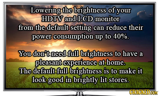 Lowering the brightness of your HDTV and LCD monitor from the default setting can reduce their power consumption up to 40%. You don't need full bright