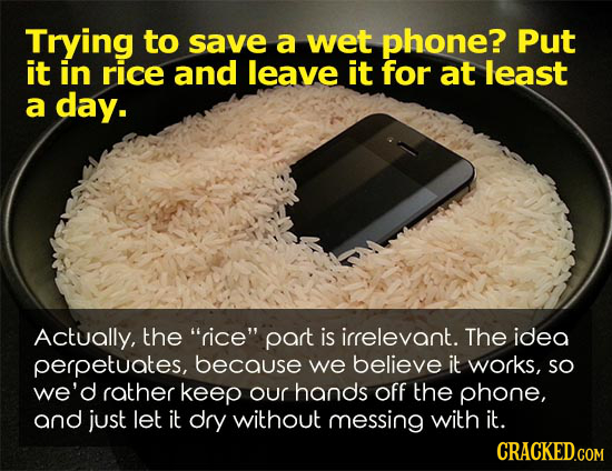 Trying to save a wet phone? Put it in rice and leave it for at least a day. Actually, the rice part is irrelevant. The idea perpetuates, because we 