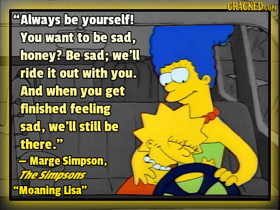 CRACKED.COM Always be yourself! You want to be sad, honey? Be sad; we'll ride it out with you. And when you get finished feeling sad, we'll still be